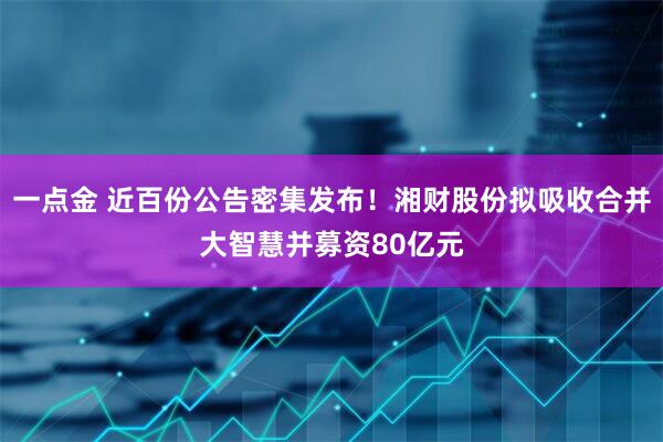 一点金 近百份公告密集发布！湘财股份拟吸收合并大智慧并募资80亿元