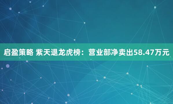 启盈策略 紫天退龙虎榜：营业部净卖出58.47万元