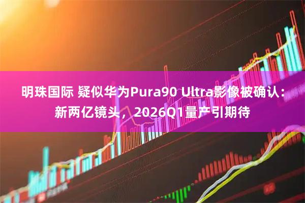 明珠国际 疑似华为Pura90 Ultra影像被确认:新两亿镜头,2026Q1量产引期待