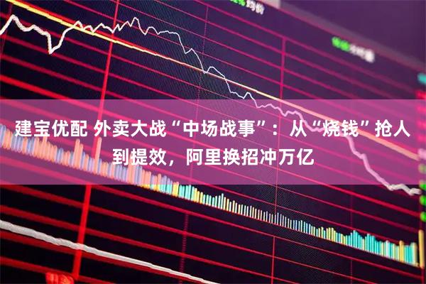 建宝优配 外卖大战“中场战事”：从“烧钱”抢人到提效，阿里换招冲万亿