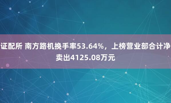证配所 南方路机换手率53.64%，上榜营业部合计净卖出4125.08万元