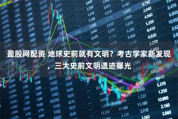 盈股网配资 地球史前就有文明？考古学家新发现，三大史前文明遗迹曝光