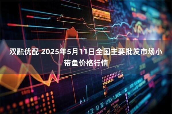 双融优配 2025年5月11日全国主要批发市场小带鱼价格行情