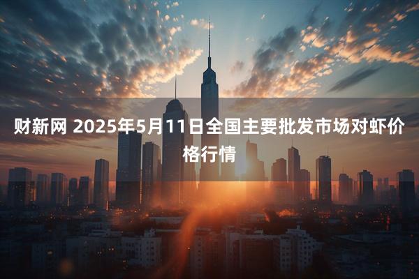财新网 2025年5月11日全国主要批发市场对虾价格行情