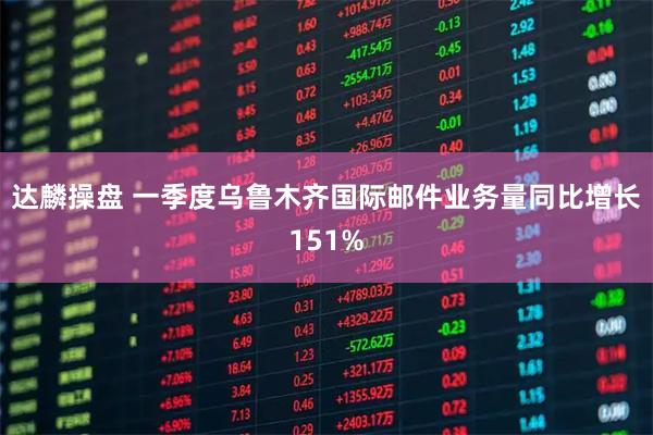 达麟操盘 一季度乌鲁木齐国际邮件业务量同比增长151%
