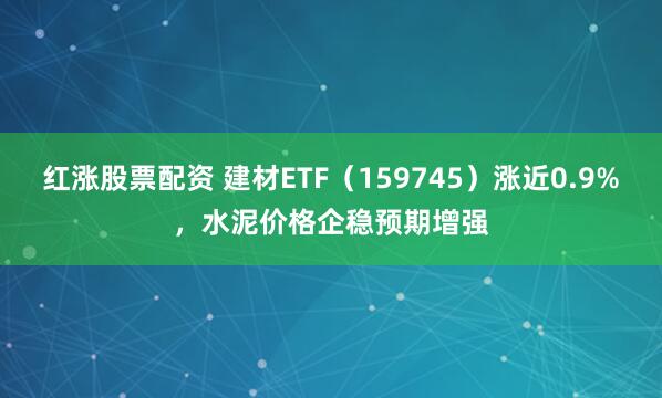 红涨股票配资 建材ETF（159745）涨近0.9%，水泥价格企稳预期增强