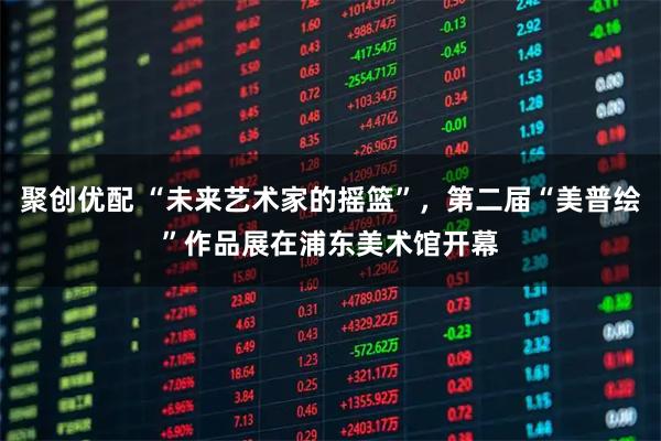聚创优配 “未来艺术家的摇篮”，第二届“美普绘”作品展在浦东美术馆开幕