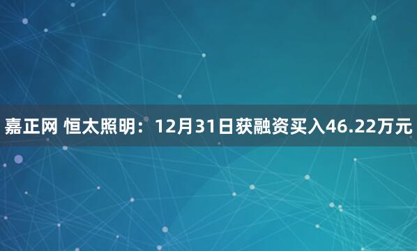 嘉正网 恒太照明:12月31日获融资买入46.22万元