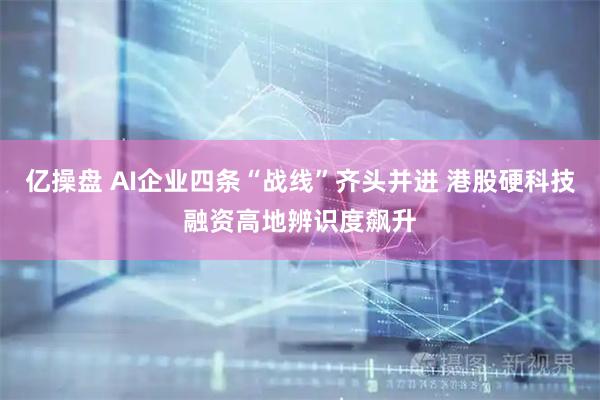 亿操盘 AI企业四条“战线”齐头并进 港股硬科技融资高地辨识度飙升