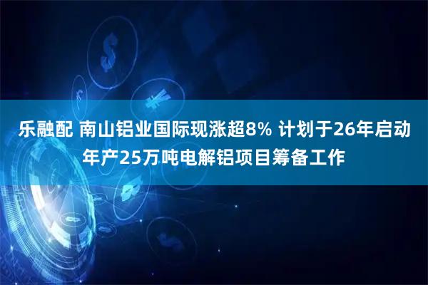 乐融配 南山铝业国际现涨超8% 计划于26年启动年产25万吨电解铝项目筹备工作