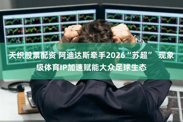 天织股票配资 阿迪达斯牵手2026“苏超”  现象级体育IP加速赋能大众足球生态