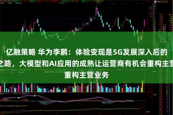 亿融策略 华为李鹏:体验变现是5G发展深入后的必由之路,大模型和AI应用的成熟让运营商有机会重构主营业务
