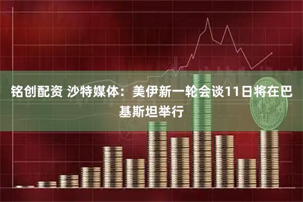 铭创配资 沙特媒体：美伊新一轮会谈11日将在巴基斯坦举行