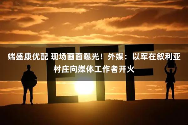 端盛康优配 现场画面曝光!外媒:以军在叙利亚村庄向媒体工作者开火