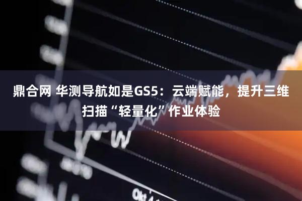 鼎合网 华测导航如是GS5：云端赋能，提升三维扫描“轻量化”作业体验