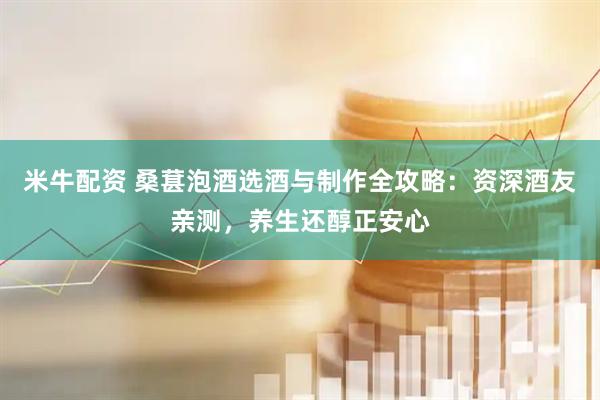 米牛配资 桑葚泡酒选酒与制作全攻略：资深酒友亲测，养生还醇正安心