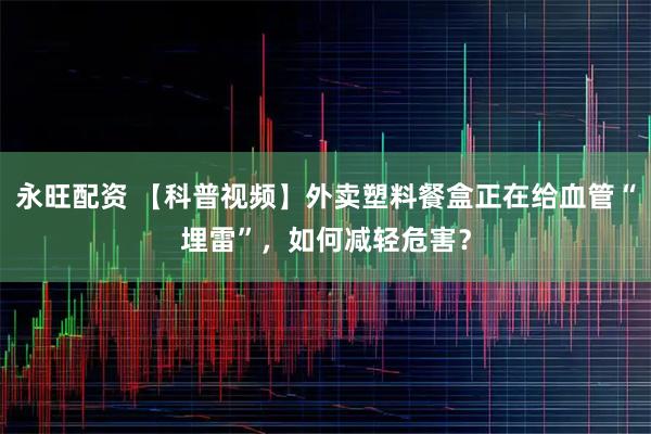 永旺配资 【科普视频】外卖塑料餐盒正在给血管“埋雷”，如何减轻危害？