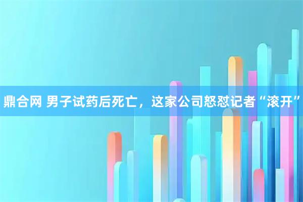 鼎合网 男子试药后死亡，这家公司怒怼记者“滚开”